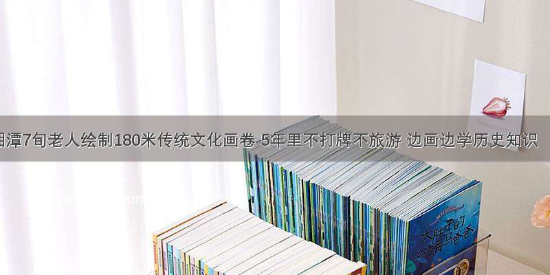 湘潭7旬老人绘制180米传统文化画卷 5年里不打牌不旅游 边画边学历史知识