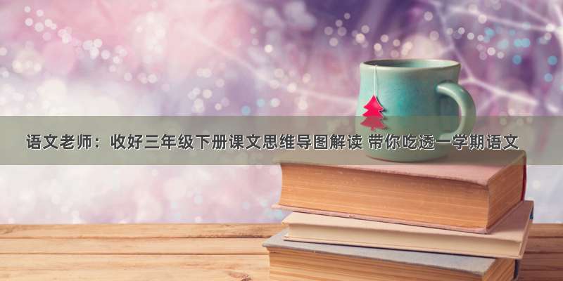 语文老师：收好三年级下册课文思维导图解读 带你吃透一学期语文