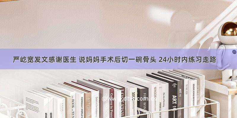 严屹宽发文感谢医生 说妈妈手术后切一碗骨头 24小时内练习走路