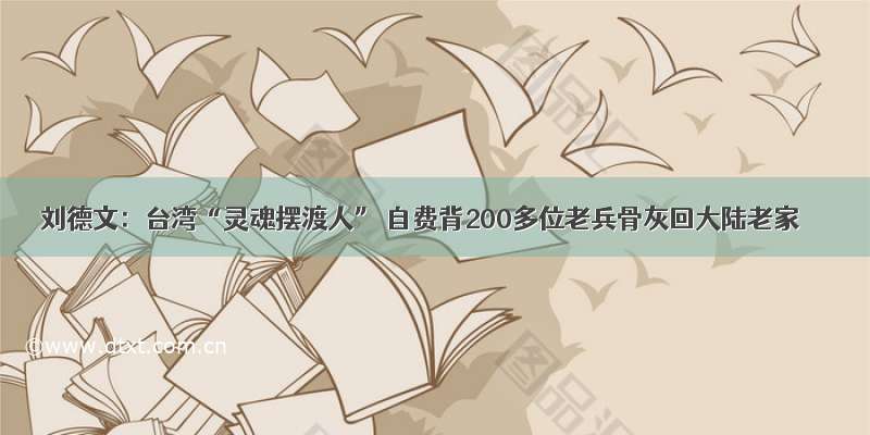 刘德文：台湾“灵魂摆渡人” 自费背200多位老兵骨灰回大陆老家