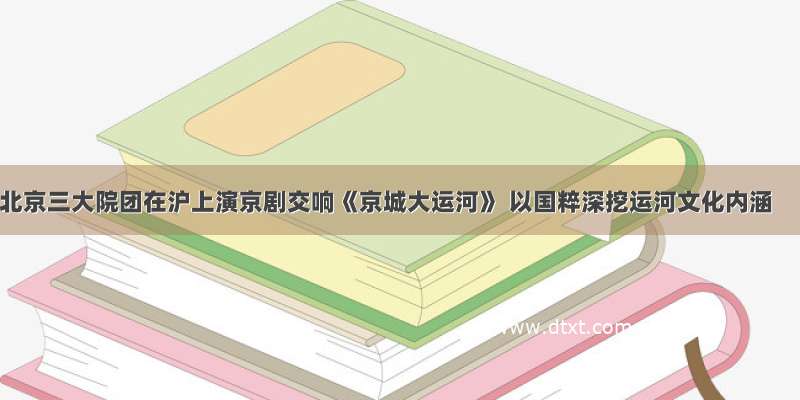 北京三大院团在沪上演京剧交响《京城大运河》 以国粹深挖运河文化内涵