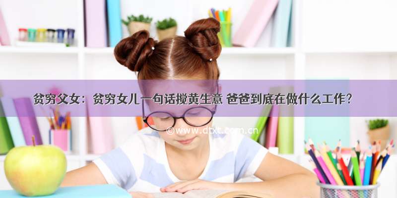 贫穷父女：贫穷女儿一句话搅黄生意 爸爸到底在做什么工作？