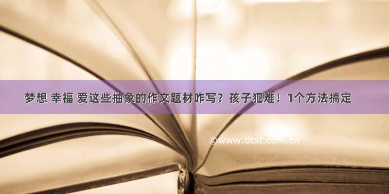 梦想 幸福 爱这些抽象的作文题材咋写？孩子犯难！1个方法搞定