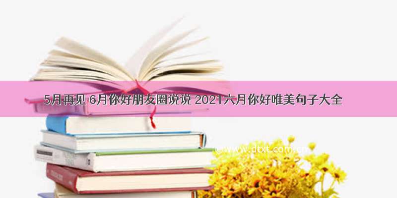 5月再见 6月你好朋友圈说说 2021六月你好唯美句子大全