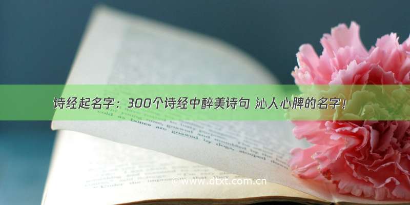 诗经起名字：300个诗经中醉美诗句 沁人心脾的名字！