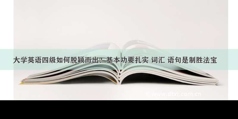 大学英语四级如何脱颖而出？基本功要扎实 词汇 语句是制胜法宝