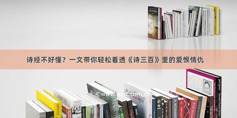 诗经不好懂？一文带你轻松看透《诗三百》里的爱恨情仇