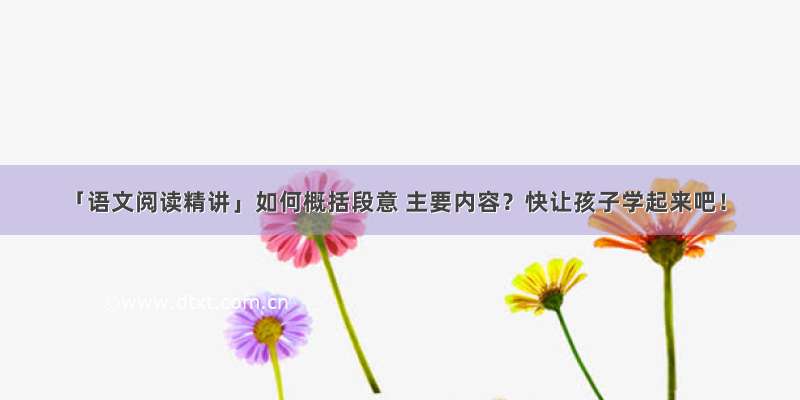 「语文阅读精讲」如何概括段意 主要内容？快让孩子学起来吧！