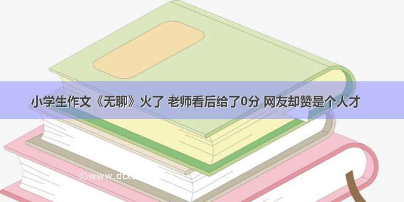 小学生作文《无聊》火了 老师看后给了0分 网友却赞是个人才