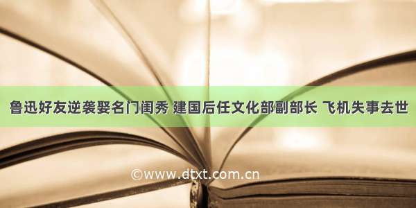 鲁迅好友逆袭娶名门闺秀 建国后任文化部副部长 飞机失事去世