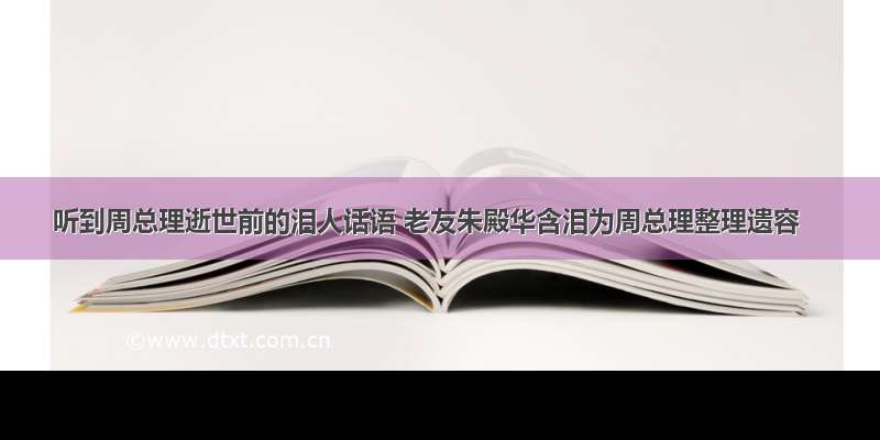 听到周总理逝世前的泪人话语 老友朱殿华含泪为周总理整理遗容