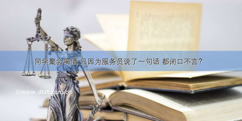 同学聚会喝酒 只因为服务员说了一句话 都闭口不言？