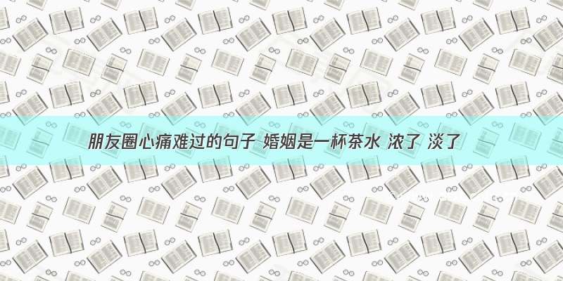 朋友圈心痛难过的句子 婚姻是一杯茶水 浓了 淡了