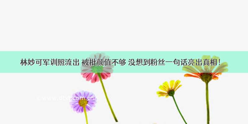 林妙可军训照流出 被批颜值不够 没想到粉丝一句话亮出真相！