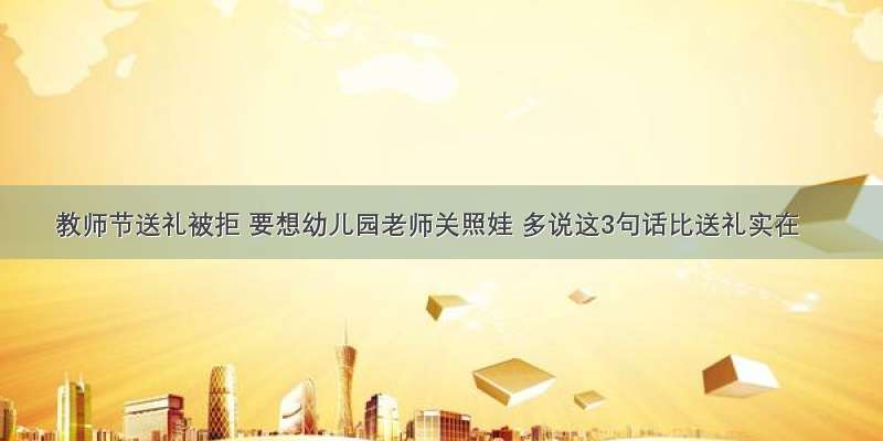 教师节送礼被拒 要想幼儿园老师关照娃 多说这3句话比送礼实在