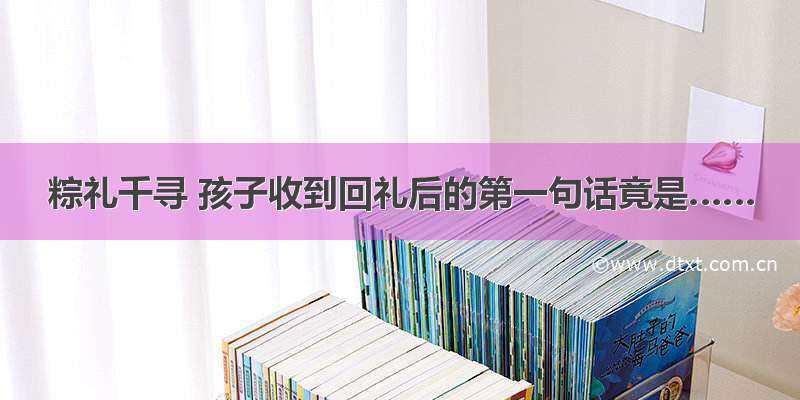 粽礼千寻 孩子收到回礼后的第一句话竟是……