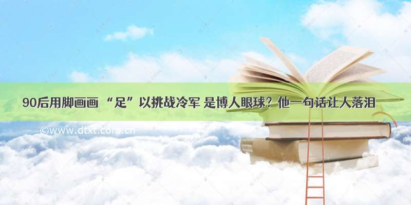 90后用脚画画 “足”以挑战冷军 是博人眼球？他一句话让人落泪