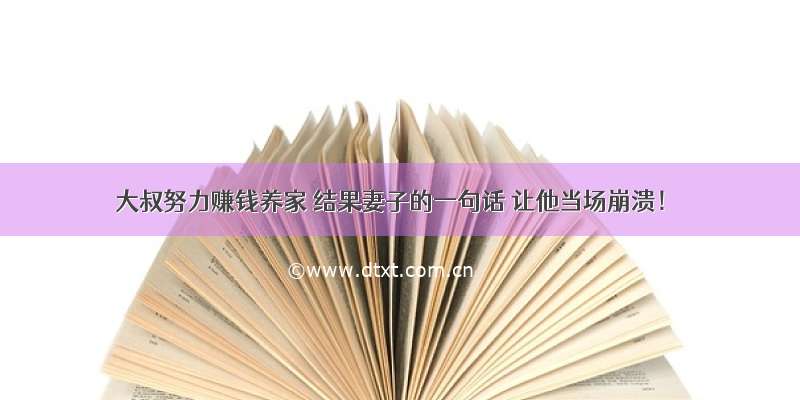 大叔努力赚钱养家 结果妻子的一句话 让他当场崩溃！