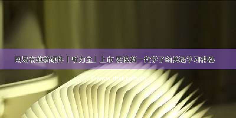 网易有道新硬件「听力宝」上市 要做新一代学子的英语学习神器