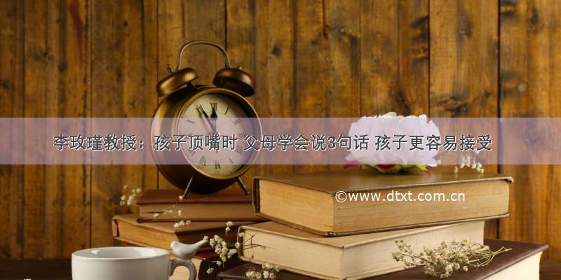 李玫瑾教授：孩子顶嘴时 父母学会说3句话 孩子更容易接受