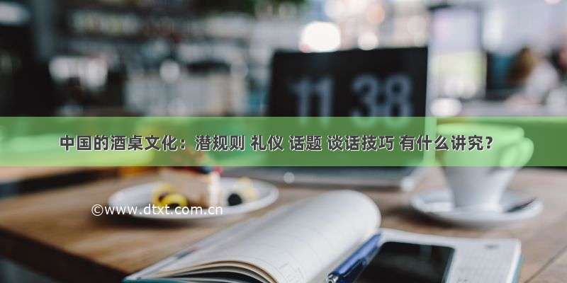 中国的酒桌文化：潜规则 礼仪 话题 谈话技巧 有什么讲究？