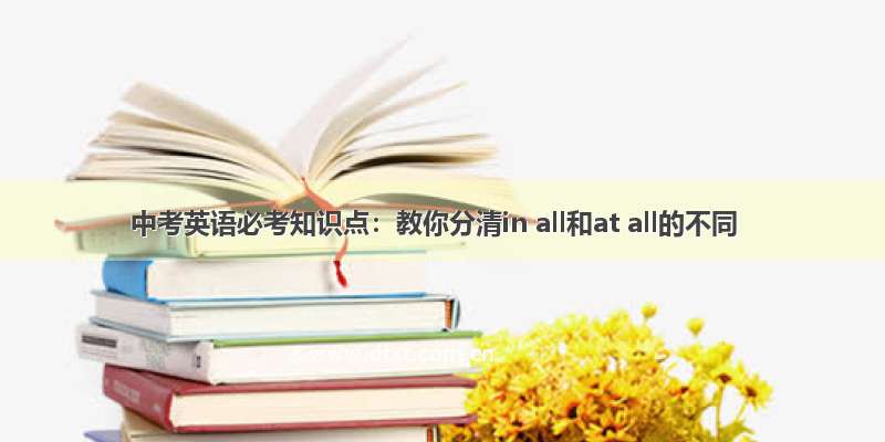 中考英语必考知识点：教你分清in all和at all的不同