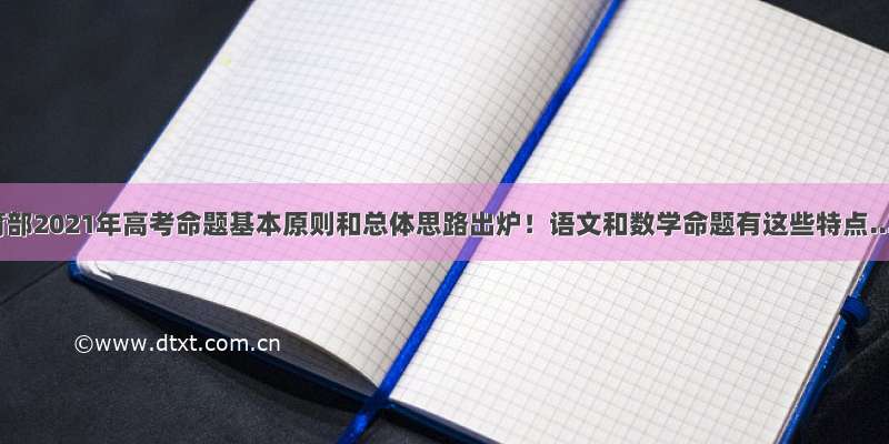 教育部2021年高考命题基本原则和总体思路出炉！语文和数学命题有这些特点...