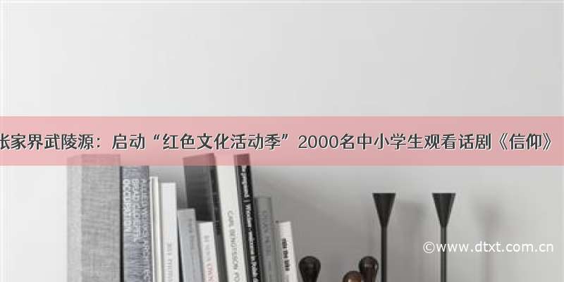 张家界武陵源：启动“红色文化活动季”2000名中小学生观看话剧《信仰》