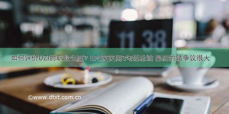 如何评价UZI的职业生涯？LPL笑笑用3句话总结 最后的话争议很大