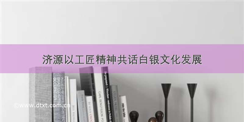 济源以工匠精神共话白银文化发展