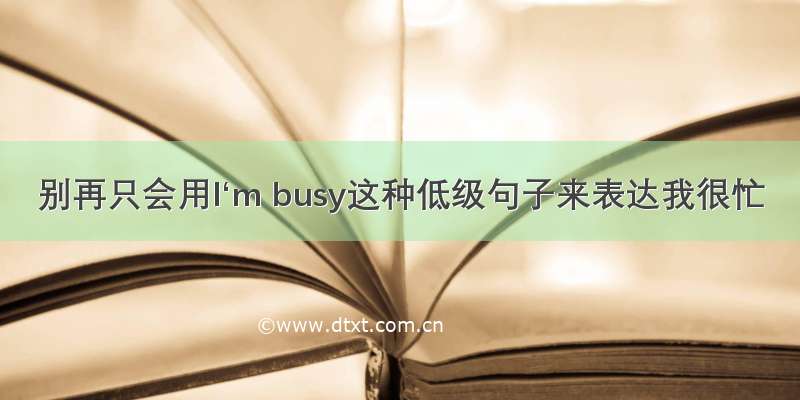 别再只会用I‘m busy这种低级句子来表达我很忙