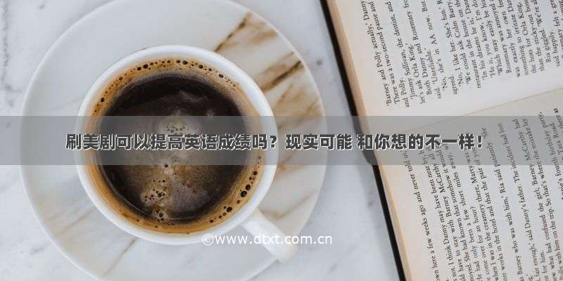 刷美剧可以提高英语成绩吗？现实可能 和你想的不一样！