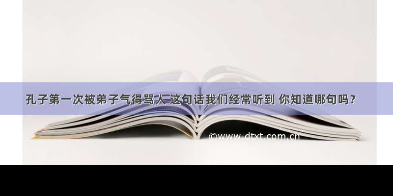 孔子第一次被弟子气得骂人 这句话我们经常听到 你知道哪句吗？