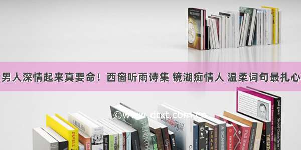 男人深情起来真要命！西窗听雨诗集 镜湖痴情人 温柔词句最扎心