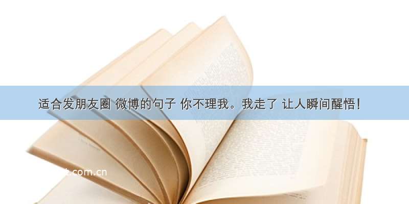 适合发朋友圈 微博的句子 你不理我。我走了 让人瞬间醒悟！