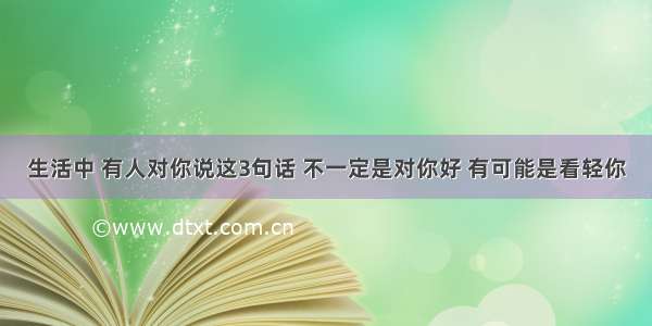 生活中 有人对你说这3句话 不一定是对你好 有可能是看轻你