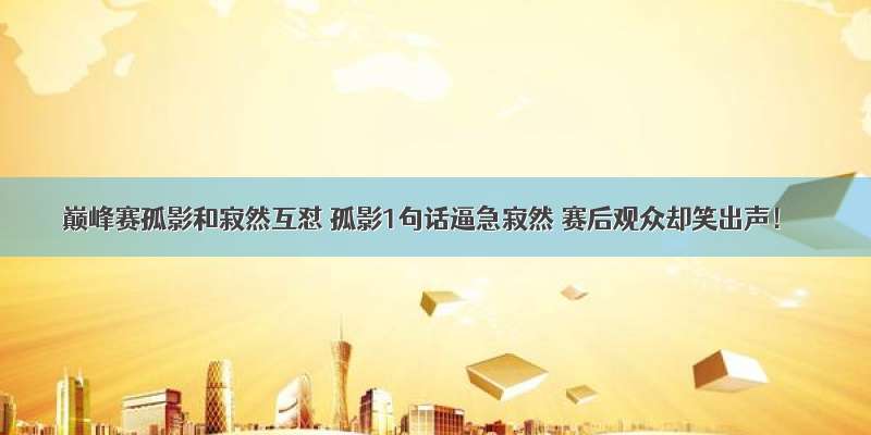 巅峰赛孤影和寂然互怼 孤影1句话逼急寂然 赛后观众却笑出声！