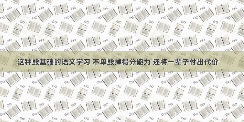 这种毁基础的语文学习 不单毁掉得分能力 还将一辈子付出代价