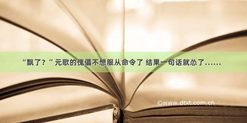 “飘了？”元歌的傀儡不想服从命令了 结果一句话就怂了……