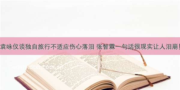 袁咏仪谈独自旅行不适应伤心落泪 张智霖一句话很现实让人泪崩！