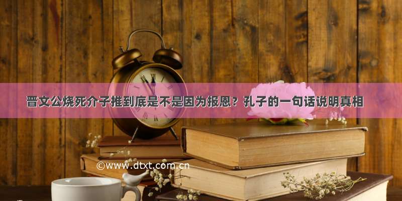 晋文公烧死介子推到底是不是因为报恩？孔子的一句话说明真相