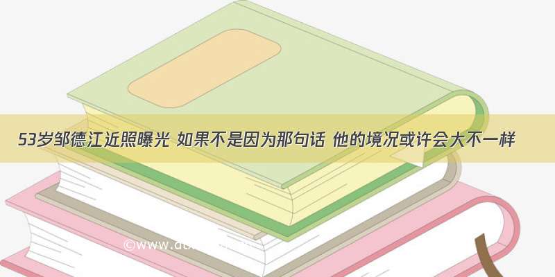 53岁邹德江近照曝光 如果不是因为那句话 他的境况或许会大不一样