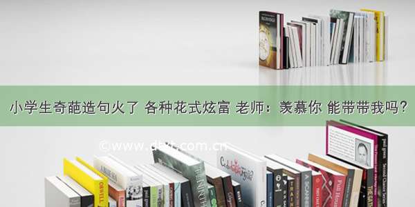 小学生奇葩造句火了 各种花式炫富 老师：羡慕你 能带带我吗？