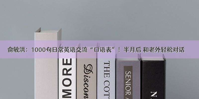 俞敏洪：1000句日常英语交流“口语表”！半月后 和老外轻松对话