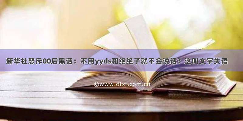 新华社怒斥00后黑话：不用yyds和绝绝子就不会说话？这叫文字失语