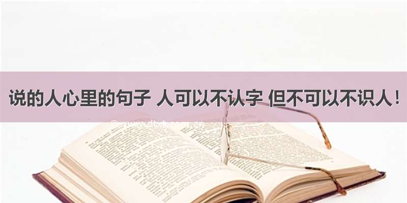 说的人心里的句子 人可以不认字 但不可以不识人！