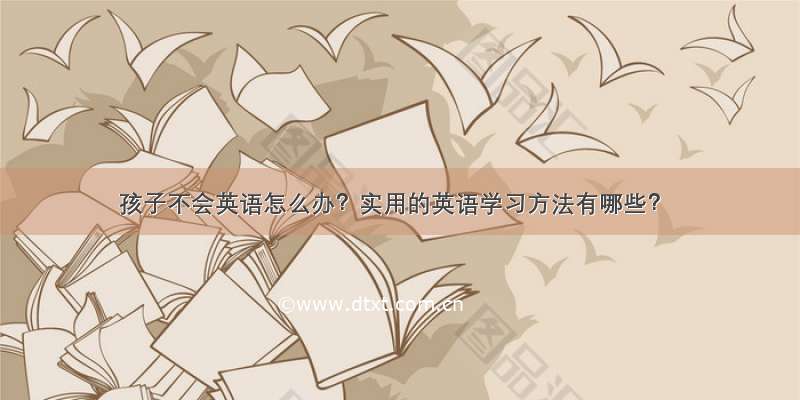 孩子不会英语怎么办？实用的英语学习方法有哪些？