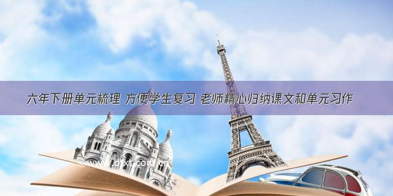 六年下册单元梳理 方便学生复习 老师精心归纳课文和单元习作