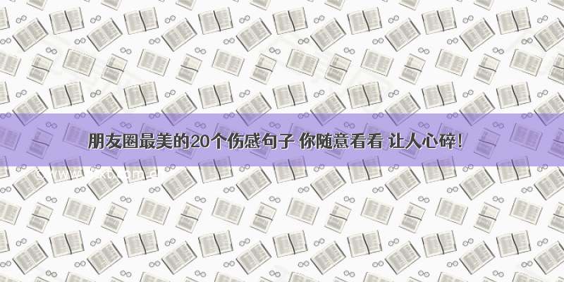 朋友圈最美的20个伤感句子 你随意看看 让人心碎！