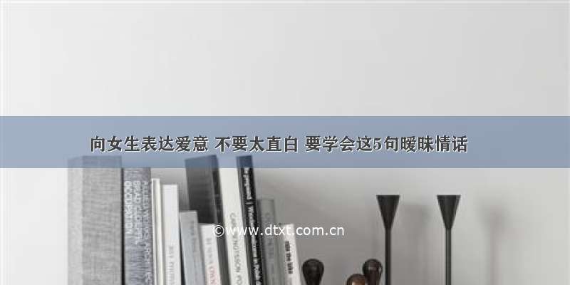 向女生表达爱意 不要太直白 要学会这5句暧昧情话